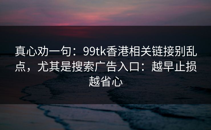 真心劝一句：99tk香港相关链接别乱点，尤其是搜索广告入口：越早止损越省心