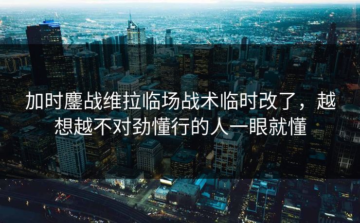 加时鏖战维拉临场战术临时改了，越想越不对劲懂行的人一眼就懂