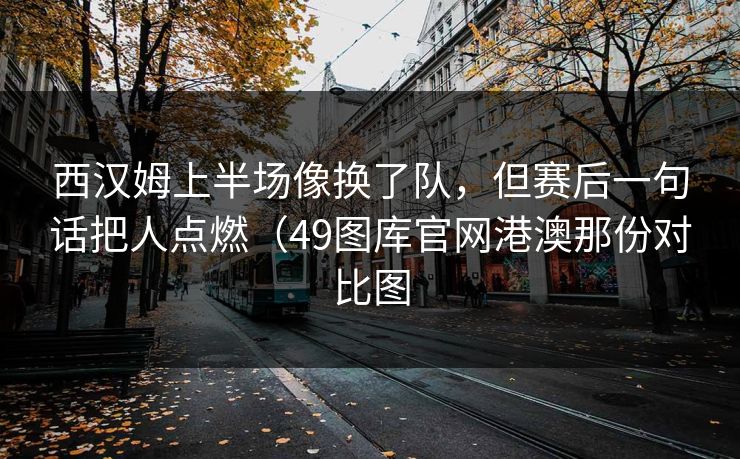 西汉姆上半场像换了队，但赛后一句话把人点燃（49图库官网港澳那份对比图